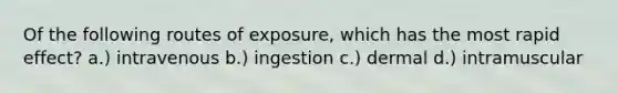 Of the following routes of exposure, which has the most rapid effect? a.) intravenous b.) ingestion c.) dermal d.) intramuscular