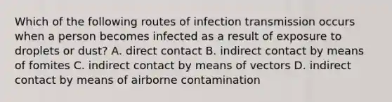 Which of the following routes of infection transmission occurs when a person becomes infected as a result of exposure to droplets or dust? A. direct contact B. indirect contact by means of fomites C. indirect contact by means of vectors D. indirect contact by means of airborne contamination