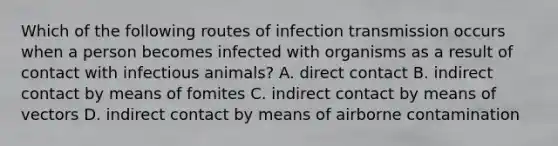 Which of the following routes of infection transmission occurs when a person becomes infected with organisms as a result of contact with infectious animals? A. direct contact B. indirect contact by means of fomites C. indirect contact by means of vectors D. indirect contact by means of airborne contamination