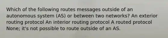 Which of the following routes messages outside of an autonomous system (AS) or between two networks? An exterior routing protocol An interior routing protocol A routed protocol None; it's not possible to route outside of an AS.