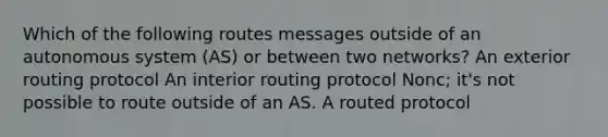 Which of the following routes messages outside of an autonomous system (AS) or between two networks? An exterior routing protocol An interior routing protocol Nonc; it's not possible to route outside of an AS. A routed protocol