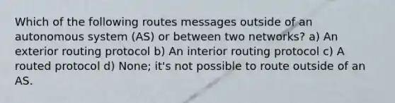 Which of the following routes messages outside of an autonomous system (AS) or between two networks? a) An exterior routing protocol b) An interior routing protocol c) A routed protocol d) None; it's not possible to route outside of an AS.