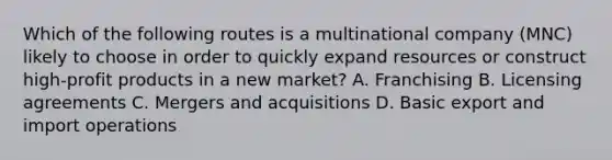 Which of the following routes is a multinational company (MNC) likely to choose in order to quickly expand resources or construct high-profit products in a new market? A. Franchising B. Licensing agreements C. Mergers and acquisitions D. Basic export and import operations