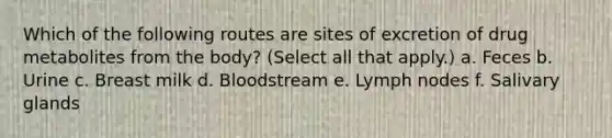 Which of the following routes are sites of excretion of drug metabolites from the body? (Select all that apply.) a. Feces b. Urine c. Breast milk d. Bloodstream e. Lymph nodes f. Salivary glands