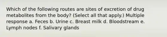 Which of the following routes are sites of excretion of drug metabolites from the body? (Select all that apply.) Multiple response a. Feces b. Urine c. Breast milk d. Bloodstream e. Lymph nodes f. Salivary glands