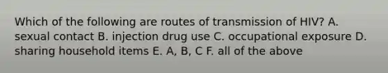 Which of the following are routes of transmission of HIV? A. sexual contact B. injection drug use C. occupational exposure D. sharing household items E. A, B, C F. all of the above