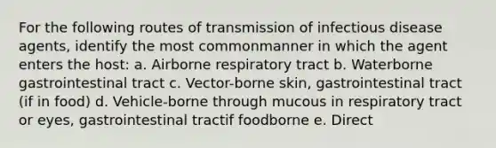 For the following routes of transmission of infectious disease agents, identify the most commonmanner in which the agent enters the host: a. Airborne respiratory tract b. Waterborne gastrointestinal tract c. Vector-borne skin, gastrointestinal tract (if in food) d. Vehicle-borne through mucous in respiratory tract or eyes, gastrointestinal tractif foodborne e. Direct