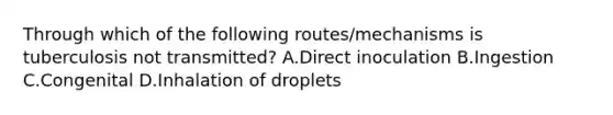 Through which of the following routes/mechanisms is tuberculosis not transmitted? A.Direct inoculation B.Ingestion C.Congenital D.Inhalation of droplets