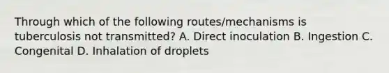 Through which of the following routes/mechanisms is tuberculosis not transmitted? A. Direct inoculation B. Ingestion C. Congenital D. Inhalation of droplets