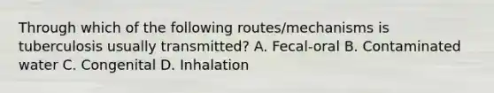 Through which of the following routes/mechanisms is tuberculosis usually transmitted? A. Fecal-oral B. Contaminated water C. Congenital D. Inhalation