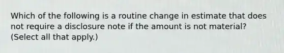 Which of the following is a routine change in estimate that does not require a disclosure note if the amount is not material? (Select all that apply.)