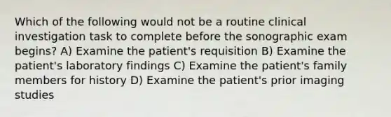 Which of the following would not be a routine clinical investigation task to complete before the sonographic exam begins? A) Examine the patient's requisition B) Examine the patient's laboratory findings C) Examine the patient's family members for history D) Examine the patient's prior imaging studies