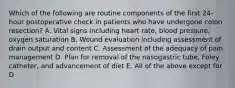 Which of the following are routine components of the first 24-hour postoperative check in patients who have undergone colon resection? A. Vital signs including heart rate, blood pressure, oxygen saturation B. Wound evaluation including assessment of drain output and content C. Assessment of the adequacy of pain management D. Plan for removal of the nasogastric tube, Foley catheter, and advancement of diet E. All of the above except for D