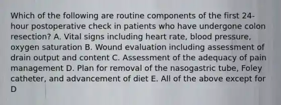 Which of the following are routine components of the first 24-hour postoperative check in patients who have undergone colon resection? A. Vital signs including heart rate, blood pressure, oxygen saturation B. Wound evaluation including assessment of drain output and content C. Assessment of the adequacy of pain management D. Plan for removal of the nasogastric tube, Foley catheter, and advancement of diet E. All of the above except for D