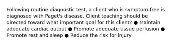 Following routine diagnostic test, a client who is symptom-free is diagnosed with Paget's disease. Client teaching should be directed toward what important goal for this client? ● Maintain adequate cardiac output ● Promote adequate tissue perfusion ● Promote rest and sleep ● Reduce the risk for injury