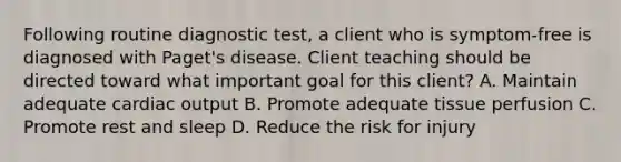 Following routine diagnostic test, a client who is symptom-free is diagnosed with Paget's disease. Client teaching should be directed toward what important goal for this client? A. Maintain adequate cardiac output B. Promote adequate tissue perfusion C. Promote rest and sleep D. Reduce the risk for injury