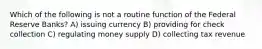 Which of the following is not a routine function of the Federal Reserve Banks? A) issuing currency B) providing for check collection C) regulating money supply D) collecting tax revenue