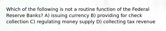 Which of the following is not a routine function of the Federal Reserve Banks? A) issuing currency B) providing for check collection C) regulating money supply D) collecting tax revenue