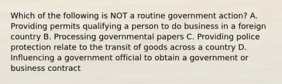 Which of the following is NOT a routine government action? A. Providing permits qualifying a person to do business in a foreign country B. Processing governmental papers C. Providing police protection relate to the transit of goods across a country D. Influencing a government official to obtain a government or business contract