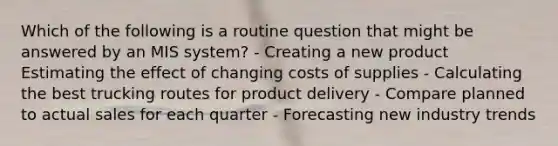 Which of the following is a routine question that might be answered by an MIS system? - Creating a new product Estimating the effect of changing costs of supplies - Calculating the best trucking routes for product delivery - Compare planned to actual sales for each quarter - Forecasting new industry trends