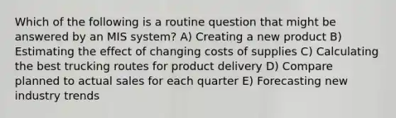 Which of the following is a routine question that might be answered by an MIS system? A) Creating a new product B) Estimating the effect of changing costs of supplies C) Calculating the best trucking routes for product delivery D) Compare planned to actual sales for each quarter E) Forecasting new industry trends