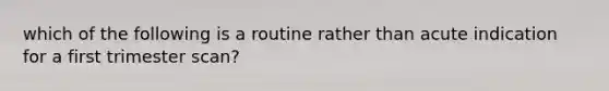 which of the following is a routine rather than acute indication for a first trimester scan?