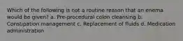 Which of the following is not a routine reason that an enema would be given? a. Pre-procedural colon cleansing b. Constipation management c. Replacement of fluids d. Medication administration