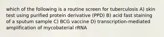 which of the following is a routine screen for tuberculosis A) skin test using purified protein derivative (PPD) B) acid fast staining of a sputum sample C) BCG vaccine D) transcription-mediated amplification of mycobaterial rRNA