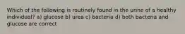 Which of the following is routinely found in the urine of a healthy individual? a) glucose b) urea c) bacteria d) both bacteria and glucose are correct