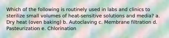 Which of the following is routinely used in labs and clinics to sterilize small volumes of heat-sensitive solutions and media? a. Dry heat (oven baking) b. Autoclaving c. Membrane filtration d. Pasteurization e. Chlorination