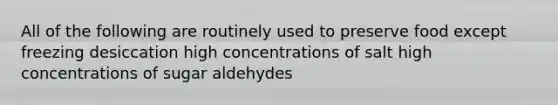 All of the following are routinely used to preserve food except freezing desiccation high concentrations of salt high concentrations of sugar aldehydes