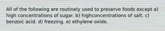 All of the following are routinely used to preserve foods except a) high concentrations of sugar. b) highconcentrations of salt. c) benzoic acid. d) freezing. e) ethylene oxide.