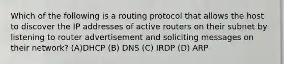 Which of the following is a routing protocol that allows the host to discover the IP addresses of active routers on their subnet by listening to router advertisement and soliciting messages on their network? (A)DHCP (B) DNS (C) IRDP (D) ARP