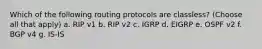 Which of the following routing protocols are classless? (Choose all that apply) a. RIP v1 b. RIP v2 c. IGRP d. EIGRP e. OSPF v2 f. BGP v4 g. IS-IS