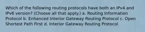 Which of the following routing protocols have both an IPv4 and IPv6 version? (Choose all that apply.) a. Routing Information Protocol b. Enhanced Interior Gateway Routing Protocol c. Open Shortest Path First d. Interior Gateway Routing Protocol