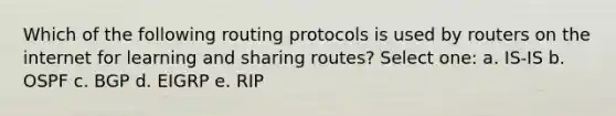 Which of the following routing protocols is used by routers on the internet for learning and sharing routes? Select one: a. IS-IS b. OSPF c. BGP d. EIGRP e. RIP