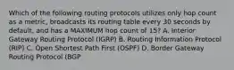 Which of the following routing protocols utilizes only hop count as a metric, broadcasts its routing table every 30 seconds by default, and has a MAXIMUM hop count of 15? A. Interior Gateway Routing Protocol (IGRP) B. Routing Information Protocol (RIP) C. Open Shortest Path First (OSPF) D. Border Gateway Routing Protocol (BGP