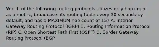 Which of the following routing protocols utilizes only hop count as a metric, broadcasts its routing table every 30 seconds by default, and has a MAXIMUM hop count of 15? A. Interior Gateway Routing Protocol (IGRP) B. Routing Information Protocol (RIP) C. Open Shortest Path First (OSPF) D. Border Gateway Routing Protocol (BGP