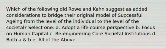 Which of the following did Rowe and Kahn suggest as added considerations to bridge their original model of Successful Ageing from the level of the individual to the level of the societal? Select one: a. Adopt a life course perspective b. Focus on Human Capital c. Re-engineering Core Societal Institutions d. Both a & b e. All of the Above