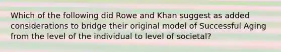 Which of the following did Rowe and Khan suggest as added considerations to bridge their original model of Successful Aging from the level of the individual to level of societal?