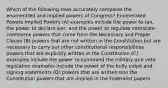 Which of the following rows accurately compares the enumerated and implied powers of Congress? Enumerated Powers Implied Powers (A) examples include the power to tax, the power to declare war, and the power to regulate interstate commerce powers that come from the Necessary and Proper Clause (B) powers that are not written in the Constitution but are necessary to carry out other constitutional responsibilities powers that are explicitly written in the Constitution (C) examples include the power to command the military and veto legislation examples include the power of the bully pulpit and signing statements (D) powers that are written into the Constitution powers that are implied in the Federalist papers