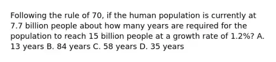 Following the rule of 70, if the human population is currently at 7.7 billion people about how many years are required for the population to reach 15 billion people at a growth rate of 1.2%? A. 13 years B. 84 years C. 58 years D. 35 years