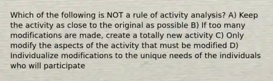 Which of the following is NOT a rule of activity analysis? A) Keep the activity as close to the original as possible B) If too many modifications are made, create a totally new activity C) Only modify the aspects of the activity that must be modified D) Individualize modifications to the unique needs of the individuals who will participate