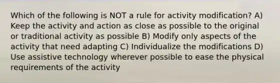 Which of the following is NOT a rule for activity modification? A) Keep the activity and action as close as possible to the original or traditional activity as possible B) Modify only aspects of the activity that need adapting C) Individualize the modifications D) Use assistive technology wherever possible to ease the physical requirements of the activity