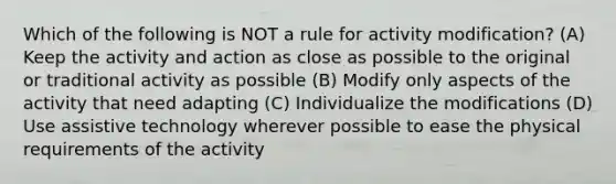 Which of the following is NOT a rule for activity modification? (A) Keep the activity and action as close as possible to the original or traditional activity as possible (B) Modify only aspects of the activity that need adapting (C) Individualize the modifications (D) Use assistive technology wherever possible to ease the physical requirements of the activity