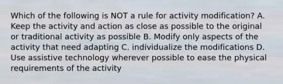 Which of the following is NOT a rule for activity modification? A. Keep the activity and action as close as possible to the original or traditional activity as possible B. Modify only aspects of the activity that need adapting C. individualize the modifications D. Use assistive technology wherever possible to ease the physical requirements of the activity