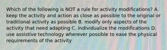 Which of the following is NOT a rule for activity modifications? A. keep the activity and action as close as possible to the original or traditional activity as possible B. modify only aspects of the activity that need adapting C. individualize the modifications D. use assistive technology wherever possible to ease the physical requirements of the activity