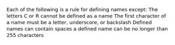 Each of the following is a rule for defining names except: The letters C or R cannot be defined as a name The first character of a name must be a letter, underscore, or backslash Defined names can contain spaces a defined name can be no longer than 255 characters