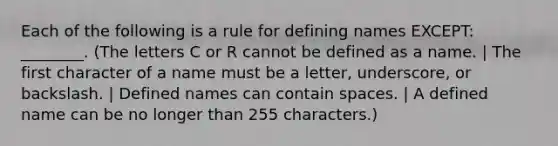 Each of the following is a rule for defining names EXCEPT: ________. (The letters C or R cannot be defined as a name. | The first character of a name must be a letter, underscore, or backslash. | Defined names can contain spaces. | A defined name can be no longer than 255 characters.)