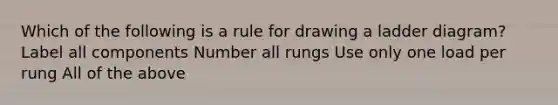 Which of the following is a rule for drawing a ladder diagram? Label all components Number all rungs Use only one load per rung All of the above